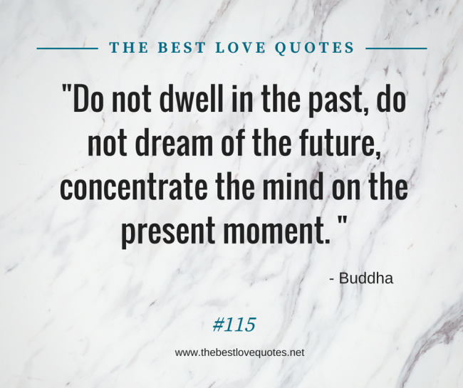 "Do not dwell in the past, do not dream of the future, concentrate the mind on the present moment. " - Buddha