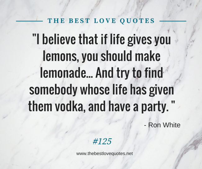 "I believe that if life gives you lemons, you should make lemonade... And try to find somebody whose life has given them vodka, and have a party. " - Ron White