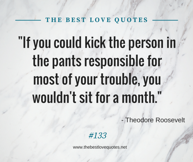 "If you could kick the person in the pants responsible for most of your trouble, you wouldn't sit for a month." - Theodore Roosevelt