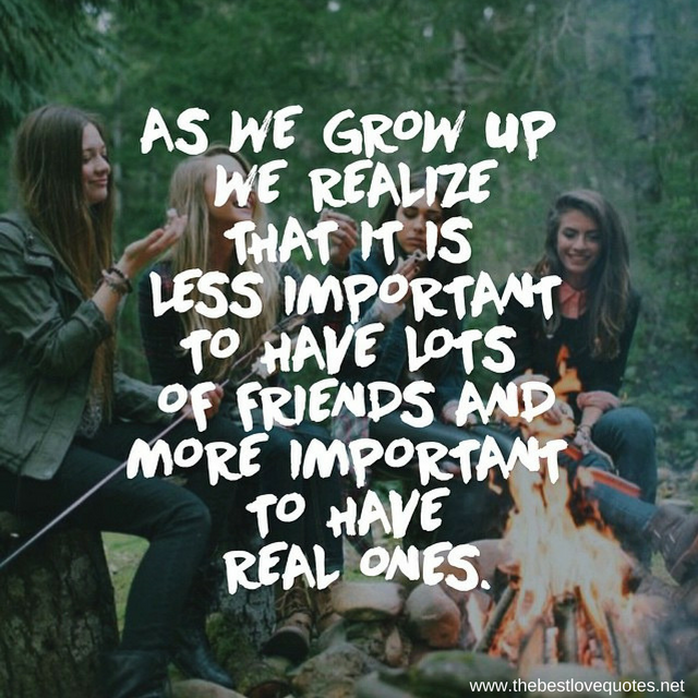 "As we grow up we realize that it is less important to have lots of friends and more important to have real ones"