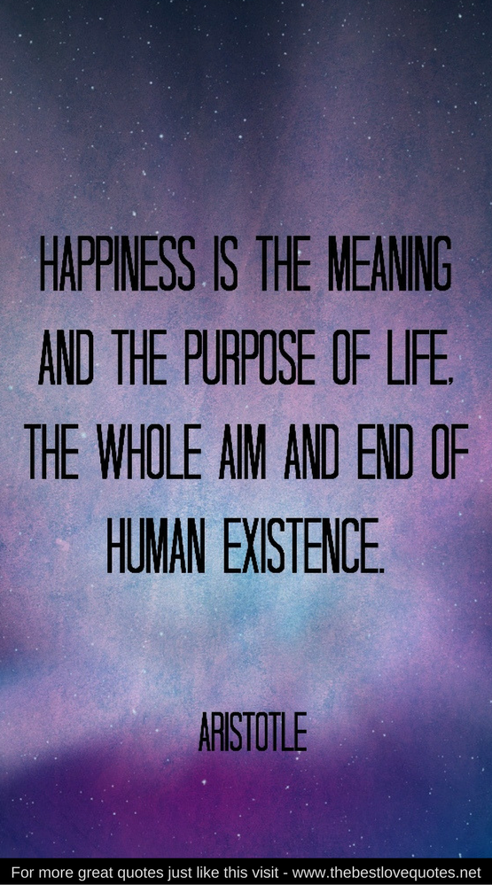 "Happiness is the meaning and the purpose of life. The whole aim and end of human existence" - Aristotle
