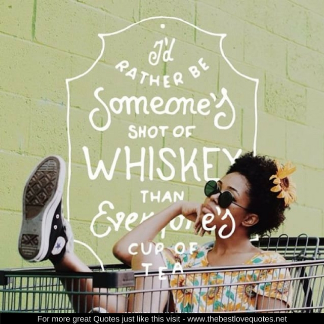 "I'd rather be someones shot of Whiskey than everyone's cup of tea"