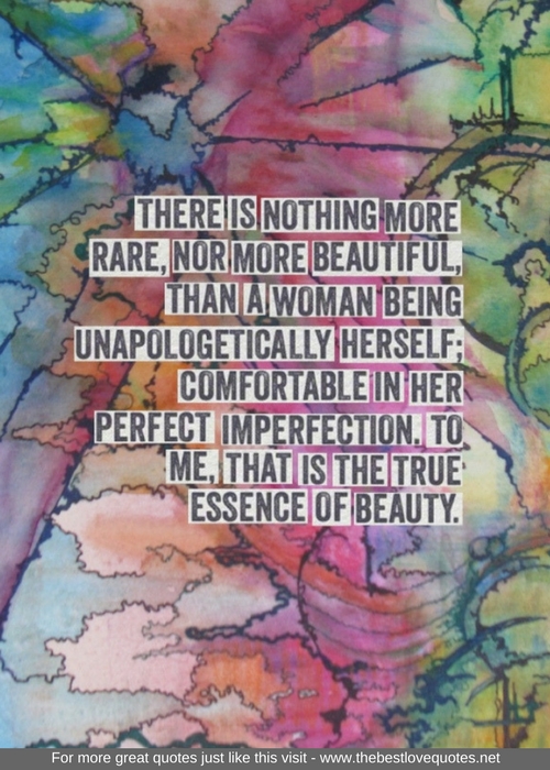 "There is nothing more rare, nor more beautiful, than a woman being unapologetically herself; comfortable in her perfect imperfection, to me, that is the true essence of beauty."