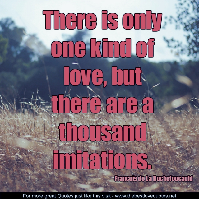"There is only one kind of love, but there are a thousand imitations. " - Francois de La Rochefoucauld