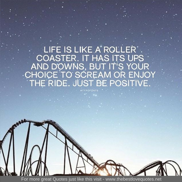 "Life is like a roller coaster. It has it's up's and down's but it's your choice to scream or enjoy the ride. Just be positive"