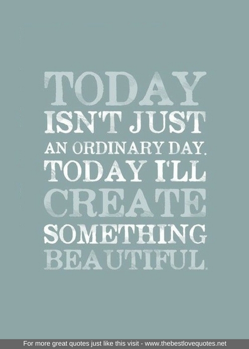 "Today isn't just and ordinary day. Today I'll create something beautiful"