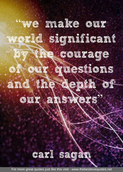 "We make our world significant by the courage of our questions and the depth of our answers" - Carl Sagan