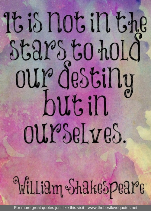 "It is not in the stars to hold our destiny but in ourselves" - William Shakespeare